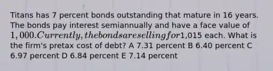 Titans has 7 percent bonds outstanding that mature in 16 years. The bonds pay interest semiannually and have a face value of 1,000. Currently, the bonds are selling for1,015 each. What is the firm's pretax cost of debt? A 7.31 percent B 6.40 percent C 6.97 percent D 6.84 percent E 7.14 percent