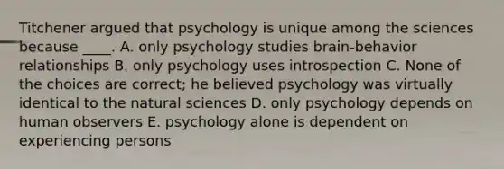 Titchener argued that psychology is unique among the sciences because ____. A. only psychology studies brain-behavior relationships B. only psychology uses introspection C. None of the choices are correct; he believed psychology was virtually identical to the natural sciences D. only psychology depends on human observers E. psychology alone is dependent on experiencing persons