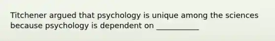 Titchener argued that psychology is unique among the sciences because psychology is dependent on ___________