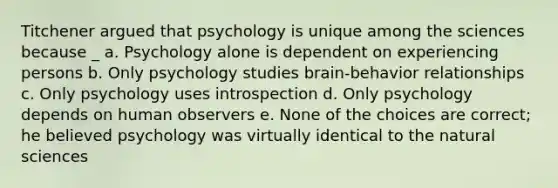 Titchener argued that psychology is unique among the sciences because _ a. Psychology alone is dependent on experiencing persons b. Only psychology studies brain-behavior relationships c. Only psychology uses introspection d. Only psychology depends on human observers e. None of the choices are correct; he believed psychology was virtually identical to the natural sciences