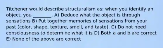 Titchener would describe structuralism as: when you identify an object, you ________. A) Deduce what the object is through sensations B) Put together memories of sensations from your past (color, shape, texture, smell, and taste). C) Do not need consciousness to determine what it is D) Both a and b are correct E) None of the above are correct
