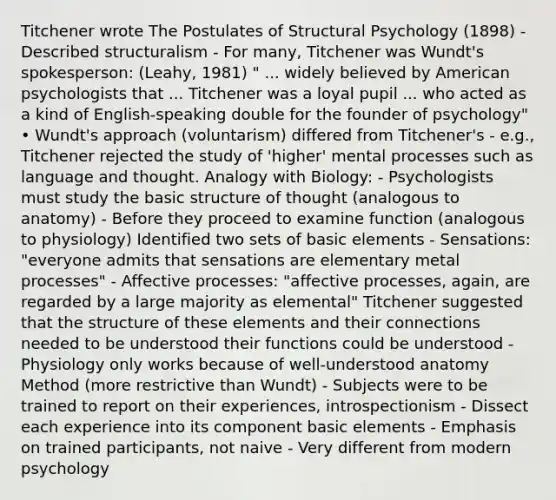 Titchener wrote The Postulates of Structural Psychology (1898) - Described structuralism - For many, Titchener was Wundt's spokesperson: (Leahy, 1981) " ... widely believed by American psychologists that ... Titchener was a loyal pupil ... who acted as a kind of English-speaking double for the founder of psychology" • Wundt's approach (voluntarism) differed from Titchener's - e.g., Titchener rejected the study of 'higher' mental processes such as language and thought. Analogy with Biology: - Psychologists must study the basic structure of thought (analogous to anatomy) - Before they proceed to examine function (analogous to physiology) Identified two sets of basic elements - Sensations: "everyone admits that sensations are elementary metal processes" - Affective processes: "affective processes, again, are regarded by a large majority as elemental" Titchener suggested that the structure of these elements and their connections needed to be understood their functions could be understood - Physiology only works because of well-understood anatomy Method (more restrictive than Wundt) - Subjects were to be trained to report on their experiences, introspectionism - Dissect each experience into its component basic elements - Emphasis on trained participants, not naive - Very different from modern psychology