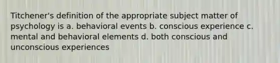 Titchener's definition of the appropriate subject matter of psychology is a. behavioral events b. conscious experience c. mental and behavioral elements d. both conscious and unconscious experiences