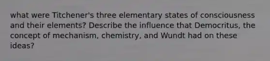 what were Titchener's three elementary states of consciousness and their elements? Describe the influence that Democritus, the concept of mechanism, chemistry, and Wundt had on these ideas?