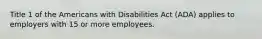 Title 1 of the Americans with Disabilities Act (ADA) applies to employers with 15 or more employees.