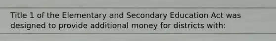 Title 1 of the Elementary and Secondary Education Act was designed to provide additional money for districts with: