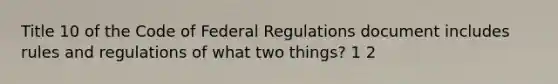 Title 10 of the Code of Federal Regulations document includes rules and regulations of what two things? 1 2