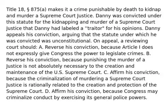 Title 18, § 875(a) makes it a crime punishable by death to kidnap and murder a Supreme Court Justice. Danny was convicted under this statute for the kidnapping and murder of a Supreme Court Justice that Danny had labeled a ''traitor" for his opinions. Danny appeals his conviction, arguing that the statute under which he was convicted was unconstitutional. On appeal, a reviewing court should: A. Reverse his conviction, because Article I does not expressly give Congress the power to legislate crimes. B. Reverse his conviction, because punishing the murder of a Justice is not absolutely necessary to the creation and maintenance of the U.S. Supreme Court. C. Affirm his conviction, because the criminalization of murdering a Supreme Court Justice is rationally related to the creation and protection of the Supreme Court. D. Affirm his conviction, because Congress may criminalize conduct by exercising its general police powers.