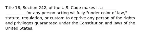 Title 18, Section 242, of the U.S. Code makes it a_______ __________ for any person acting willfully "under color of law," statute, regulation, or custom to deprive any person of the rights and privileges guaranteed under the Constitution and laws of the United States.