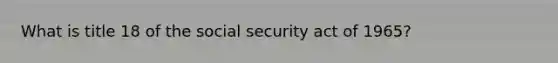 What is title 18 of the social security act of 1965?