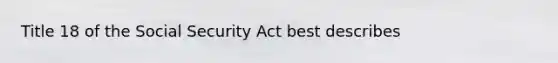 Title 18 of the Social Security Act best describes