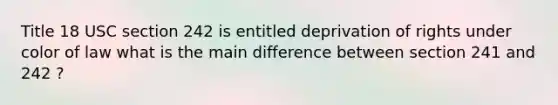 Title 18 USC section 242 is entitled deprivation of rights under color of law what is the main difference between section 241 and 242 ?