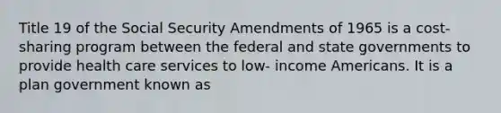 Title 19 of the Social Security Amendments of 1965 is a cost-sharing program between the federal and state governments to provide health care services to low- income Americans. It is a plan government known as