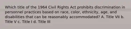 Which title of the 1964 Civil Rights Act prohibits discrimination in personnel practices based on race, color, ethnicity, age, and disabilities that can be reasonably accommodated? A. Title VII b. Title V c. Title I d. Title III