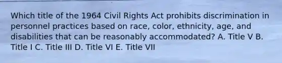 Which title of the 1964 Civil Rights Act prohibits discrimination in personnel practices based on race, color, ethnicity, age, and disabilities that can be reasonably accommodated? A. Title V B. Title I C. Title III D. Title VI E. Title VII