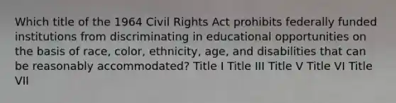 Which title of the 1964 Civil Rights Act prohibits federally funded institutions from discriminating in educational opportunities on the basis of race, color, ethnicity, age, and disabilities that can be reasonably accommodated? Title I Title III Title V Title VI Title VII