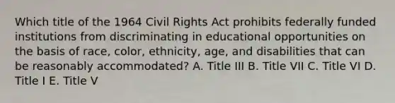 Which title of the 1964 Civil Rights Act prohibits federally funded institutions from discriminating in educational opportunities on the basis of race, color, ethnicity, age, and disabilities that can be reasonably accommodated? A. Title III B. Title VII C. Title VI D. Title I E. Title V