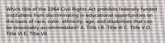 Which title of the 1964 Civil Rights Act prohibits federally funded institutions from discriminating in educational opportunities on the basis of race, color, ethnicity, age, and disabilities that can be reasonably accommodated? A. Title I B. Title III C. Title V D. Title VI E. Title VII