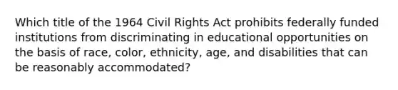 Which title of the 1964 Civil Rights Act prohibits federally funded institutions from discriminating in educational opportunities on the basis of race, color, ethnicity, age, and disabilities that can be reasonably accommodated?