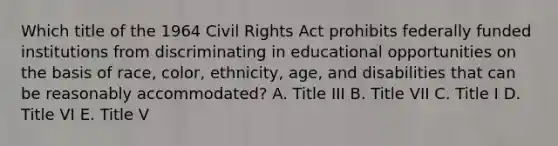 Which title of the 1964 Civil Rights Act prohibits federally funded institutions from discriminating in educational opportunities on the basis of race, color, ethnicity, age, and disabilities that can be reasonably accommodated? A. Title III B. Title VII C. Title I D. Title VI E. Title V