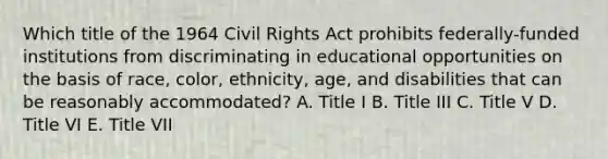 Which title of the 1964 Civil Rights Act prohibits federally-funded institutions from discriminating in educational opportunities on the basis of race, color, ethnicity, age, and disabilities that can be reasonably accommodated? A. Title I B. Title III C. Title V D. Title VI E. Title VII