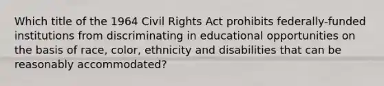 Which title of the 1964 Civil Rights Act prohibits federally-funded institutions from discriminating in educational opportunities on the basis of race, color, ethnicity and disabilities that can be reasonably accommodated?