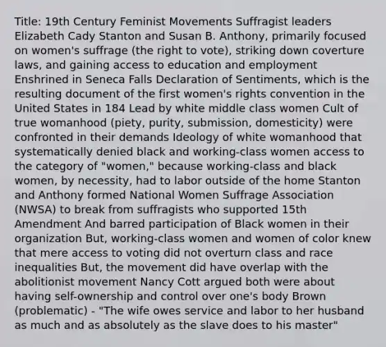 Title: 19th Century Feminist Movements S​​uffragist leaders Elizabeth Cady Stanton and Susan B. Anthony, primarily focused on women's suffrage (the right to vote), striking down coverture laws, and gaining access to education and employment Enshrined in Seneca Falls Declaration of Sentiments, which is the resulting document of the first women's rights convention in the United States in 184 Lead by white middle class women Cult of true womanhood (piety, purity, submission, domesticity) were confronted in their demands Ideology of white womanhood that systematically denied black and working-class women access to the category of "women," because working-class and black women, by necessity, had to labor outside of the home Stanton and Anthony formed National Women Suffrage Association (NWSA) to break from suffragists who supported 15th Amendment And barred participation of Black women in their organization But, working-class women and women of color knew that mere access to voting did not overturn class and race inequalities But, the movement did have overlap with the abolitionist movement Nancy Cott argued both were about having self-ownership and control over one's body Brown (problematic) - "The wife owes service and labor to her husband as much and as absolutely as the slave does to his master"