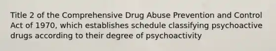 Title 2 of the Comprehensive Drug Abuse Prevention and Control Act of 1970, which establishes schedule classifying psychoactive drugs according to their degree of psychoactivity