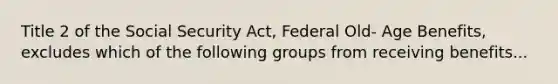 Title 2 of the Social Security Act, Federal Old- Age Benefits, excludes which of the following groups from receiving benefits...