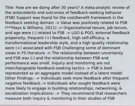 Title: How are we doing after 30 years? A meta-analytic review of the antecedents and outcomes of feedback-seeking behavior (FSB) Support was found for the cost/benefit framework in the feedback seeking domain -> Value was positively related to FSB (***Hays & Williams, 2011) -> Organizational tenure, job tenure, and age were (-) related to FSB -> LGO & PGO, external feedback propensity, frequent (+) feedback, high self-efficacy, a transformational leadership style, and a high quality relationship were (+) associated with FSB Challenging some of dominant views in FS literature -> The relationship between uncertainty and FSB was (-) and the relationship between FSB and performance was small. Inquiry and monitoring are not interchangeable feedback-seeking tactics -> FSB is best represented as an aggregate model instead of a latent model Other Findings: -> Individuals seek more feedback after frequent negative feedback -> Individuals who sought feedback were more likely to engage in building relationships, networking, & socialization Implications: -> They recommend that researchers measure both inquiry & monitoring in their studies of FSB