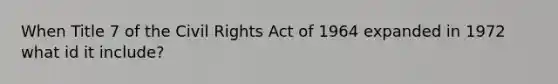 When Title 7 of the Civil Rights Act of 1964 expanded in 1972 what id it include?