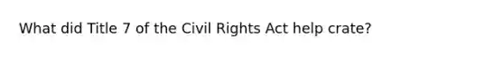 What did Title 7 of the Civil Rights Act help crate?