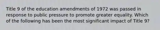 Title 9 of the education amendments of 1972 was passed in response to public pressure to promote greater equality. Which of the following has been the most significant impact of Title 9?