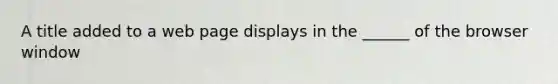 A title added to a web page displays in the ______ of the browser window