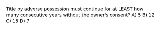 Title by adverse possession must continue for at LEAST how many consecutive years without the owner's consent? A) 5 B) 12 C) 15 D) 7