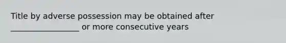 Title by adverse possession may be obtained after _________________ or more consecutive years