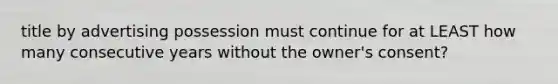 title by advertising possession must continue for at LEAST how many consecutive years without the owner's consent?