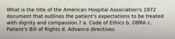 What is the title of the American Hospital Association's 1972 document that outlines the patient's expectations to be treated with dignity and compassion.? a. Code of Ethics b. OBRA c. Patient's Bill of Rights d. Advance directives