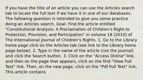 If you have the title of an article you can use the Articles search tab to locate the full text if we have it in one of our databases. The following question is intended to give you some practice doing an Articles search. Goal: Find the article entitled "Constitutional Analysis: A Proclamation of Children's Right to Protection, Provision, and Participation" in volume 18 (2010) of The International Journal of Children's Rights. 1. Go to the Library home page click on the Articles tab (see link to the Library home page below). 2. Type in the name of the article (not the journal) and click the Search button. 3. Click on the "Access Online" link, and then on the page that appears, click on the first "View Full Text" link. Then, on the new page, click on the "Pdf Full Text" link. This article contains