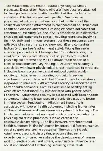 Title: Attachment and health-related physiological stress processes. Description: People who are more securely attached to close partners show health benefits, but the mechanisms underlying this link are not well specified. We focus on physiological pathways that are potential mediators of the connection between attachment in childhood and adulthood and health and disease outcomes. Growing evidence indicates that attachment insecurity (vs. security) is associated with distinctive physiological responses to stress, including responses involving the HPA, SAM and immune systems, but these responses vary with type of stressor (e.g., social/nonsocial) and contextual factors (e.g., partner's attachment style). Taking this more nuanced perspective will be important for understanding the conditions under which attachment shapes health-related physiological processes as well as downstream health and disease consequences. Key Findings: - Attachment security is associated with lower physiological stress responses to stressors, including lower cortisol levels and reduced cardiovascular reactivity. - Attachment insecurity, particularly anxious attachment, is associated with heightened physiological stress responses to stressors. - Attachment security is associated with better health behaviors, such as exercise and healthy eating, while attachment insecurity is associated with poorer health behaviors. - Attachment security is associated with better health outcomes, including lower rates of chronic diseases and better immune system functioning. - Attachment insecurity is associated with poorer health outcomes, including higher rates of chronic diseases and worse immune system functioning. - The link between attachment and health outcomes is mediated by physiological stress processes, such as cortisol and cardiovascular reactivity. - The link between attachment and health outcomes is also influenced by contextual factors, such as social support and coping strategies. Themes and Models: - Attachment theory: A theory that proposes that early experiences with caregivers shape the development of internal working models of self and others, which in turn influence later social and emotional functioning, including close relati