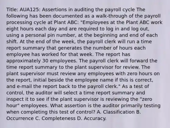 Title: AUA125: Assertions in auditing the payroll cycle The following has been documented as a walk-through of the payroll processing cycle at Plant ABC: "Employees at the Plant ABC work eight hours each day and are required to log in and log out, using a personal pin number, at the beginning and end of each shift. At the end of the week, the payroll clerk will run a time report summary that generates the number of hours each employee has worked for that week. The report has approximately 30 employees. The payroll clerk will forward the time report summary to the plant supervisor for review. The plant supervisor must review any employees with zero hours on the report, initial beside the employee name if this is correct, and e-mail the report back to the payroll clerk." As a test of control, the auditor will select a time report summary and inspect it to see if the plant supervisor is reviewing the "zero hour" employees. What assertion is the auditor primarily testing when completing this test of control? A. Classification B. Occurrence C. Completeness D. Accuracy.