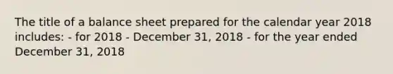 The title of a balance sheet prepared for the calendar year 2018 includes: - for 2018 - December 31, 2018 - for the year ended December 31, 2018