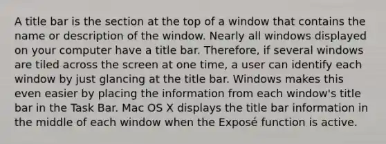 A title bar is the section at the top of a window that contains the name or description of the window. Nearly all windows displayed on your computer have a title bar. Therefore, if several windows are tiled across the screen at one time, a user can identify each window by just glancing at the title bar. Windows makes this even easier by placing the information from each window's title bar in the Task Bar. Mac OS X displays the title bar information in the middle of each window when the Exposé function is active.