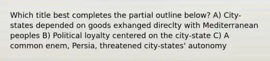 Which title best completes the partial outline below? A) City-states depended on goods exhanged direclty with Mediterranean peoples B) Political loyalty centered on the city-state C) A common enem, Persia, threatened city-states' autonomy