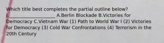 Which title best completes the partial outline below? I.____________________ A.Berlin Blockade B.Victories for Democracy C.Vietnam War (1) Path to World War I (2) Victories for Democracy (3) Cold War Confrontations (4) Terrorism in the 20th Century