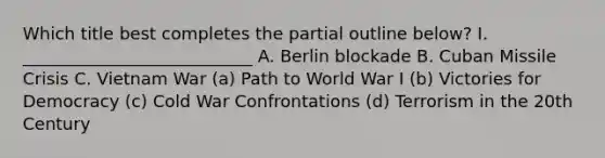 Which title best completes the partial outline below? I. ___________________________ A. Berlin blockade B. Cuban Missile Crisis C. Vietnam War (a) Path to World War I (b) Victories for Democracy (c) Cold War Confrontations (d) Terrorism in the 20th Century