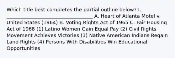 Which title best completes the partial outline below? I. ___________________________________ A. Heart of Atlanta Motel v. United States (1964) B. Voting Rights Act of 1965 C. Fair Housing Act of 1968 (1) Latino Women Gain Equal Pay (2) Civil Rights Movement Achieves Victories (3) Native American Indians Regain Land Rights (4) Persons With Disabilities Win Educational Opportunities