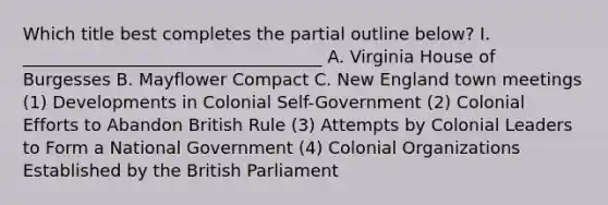 Which title best completes the partial outline below? I. ___________________________________ A. Virginia House of Burgesses B. Mayflower Compact C. New England town meetings (1) Developments in Colonial Self-Government (2) Colonial Efforts to Abandon British Rule (3) Attempts by Colonial Leaders to Form a National Government (4) Colonial Organizations Established by the British Parliament