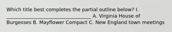 Which title best completes the partial outline below? I. ___________________________________ A. Virginia House of Burgesses B. Mayflower Compact C. New England town meetings