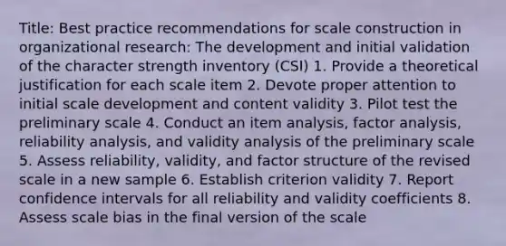 Title: Best practice recommendations for scale construction in organizational research: The development and initial validation of the character strength inventory (CSI) 1. Provide a theoretical justification for each scale item 2. Devote proper attention to initial scale development and content validity 3. Pilot test the preliminary scale 4. Conduct an item analysis, factor analysis, reliability analysis, and validity analysis of the preliminary scale 5. Assess reliability, validity, and factor structure of the revised scale in a new sample 6. Establish criterion validity 7. Report confidence intervals for all reliability and validity coefficients 8. Assess scale bias in the final version of the scale